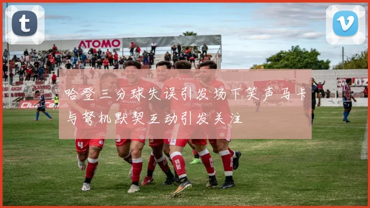 哈登三分球失误引发场下笑声马卡与弩机默契互动引发关注