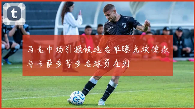马竞中场引援候选名单曝光埃德森与卡萨多等多名球员在列