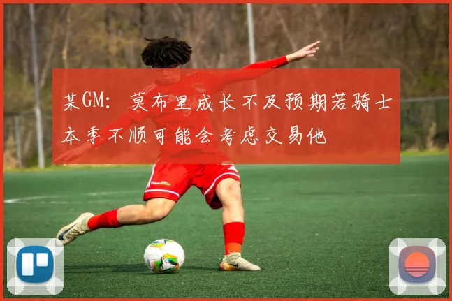 某GM：莫布里成长不及预期若骑士本季不顺可能会考虑交易他