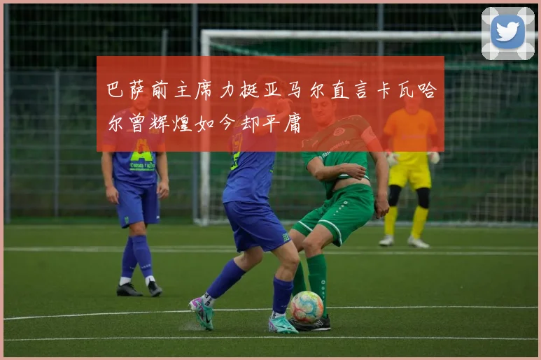 巴萨前主席力挺亚马尔直言卡瓦哈尔曾辉煌如今却平庸