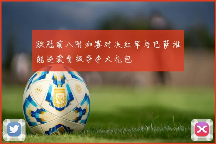 欧冠前八附加赛对决红军与巴萨谁能逆袭晋级争夺大礼包