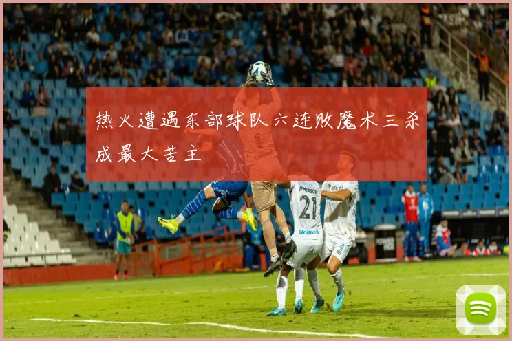 热火遭遇东部球队六连败魔术三杀成最大苦主