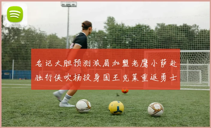 名记大胆预测浓眉加盟老鹰小萨赴独行侠吹杨投身国王克莱重返勇士