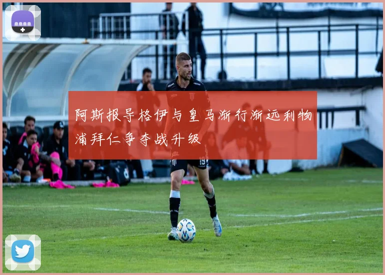 阿斯报导格伊与皇马渐行渐远利物浦拜仁争夺战升级