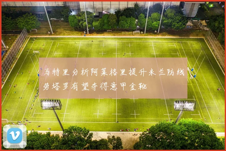 马特里分析阿莱格里提升米兰防线劳塔罗有望夺得意甲金靴