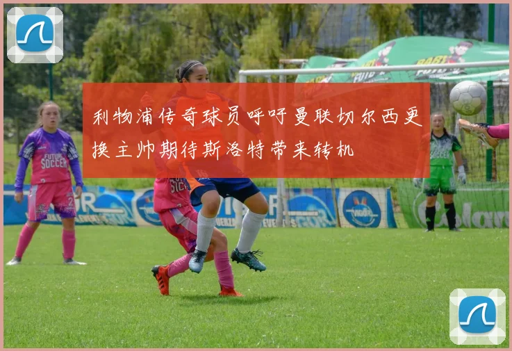 利物浦传奇球员呼吁曼联切尔西更换主帅期待斯洛特带来转机