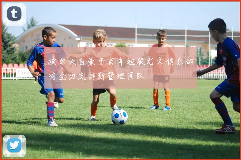 埃尔坎自豪于百年控股尤文俱乐部将全力支持新管理团队