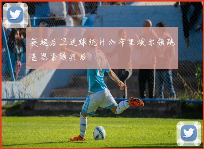 英超后卫进球统计加布里埃尔领跑基恩紧随其后