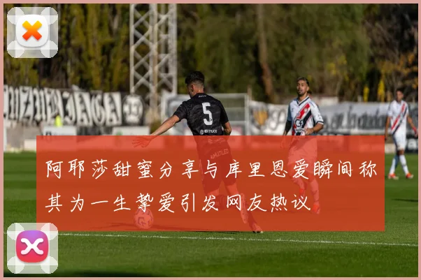 阿耶莎甜蜜分享与库里恩爱瞬间称其为一生挚爱引发网友热议