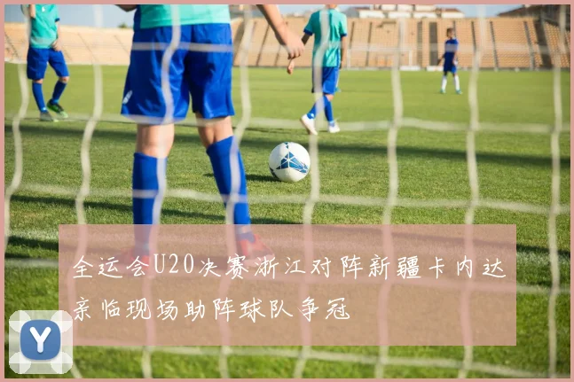 全运会U20决赛浙江对阵新疆卡内达亲临现场助阵球队争冠