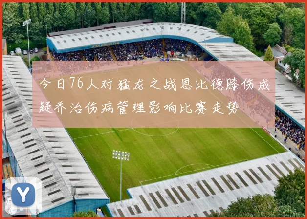 今日76人对猛龙之战恩比德膝伤成疑乔治伤病管理影响比赛走势