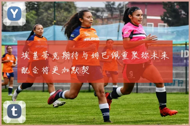 埃基蒂克期待与姆巴佩重聚称未来配合将更加默契