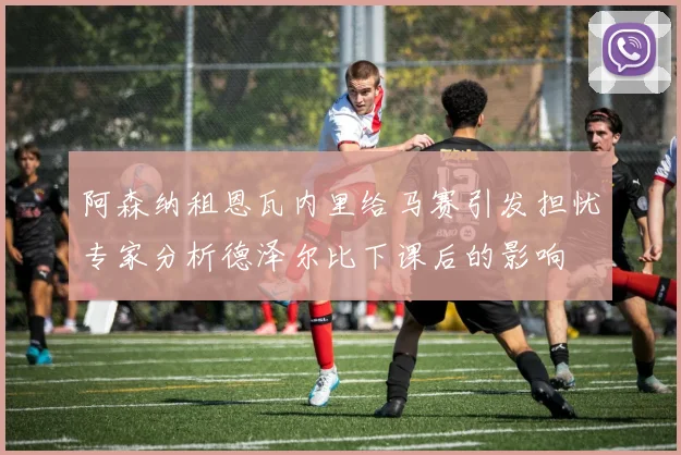 阿森纳租恩瓦内里给马赛引发担忧专家分析德泽尔比下课后的影响