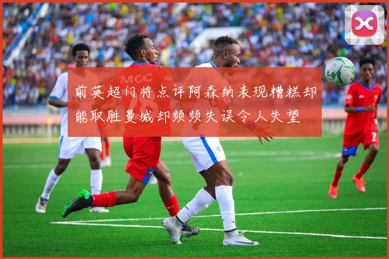 前英超门将点评阿森纳表现糟糕却能取胜曼城却频频失误令人失望