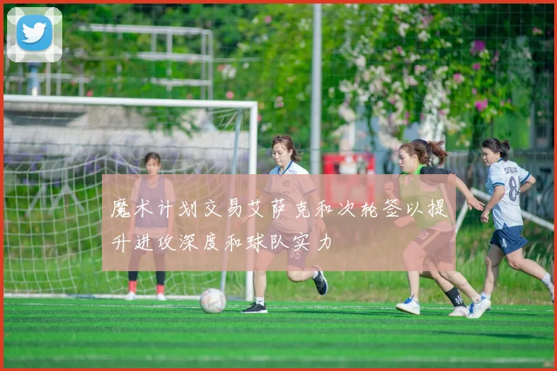 魔术计划交易艾萨克和次轮签以提升进攻深度和球队实力