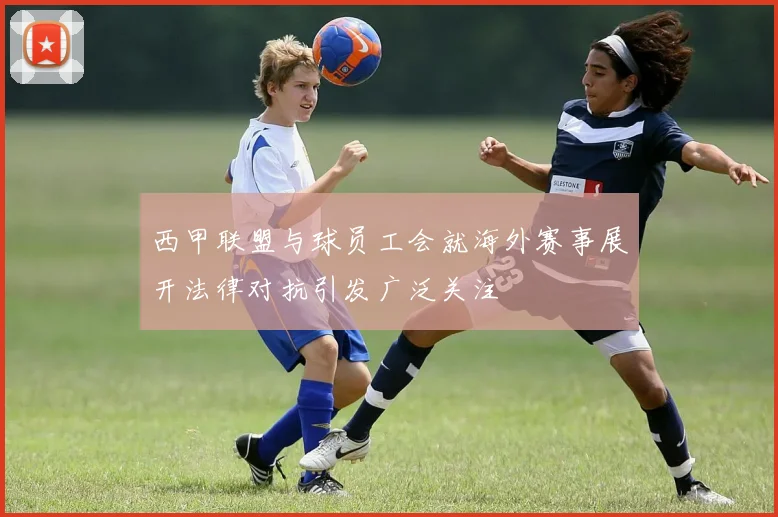 西甲联盟与球员工会就海外赛事展开法律对抗引发广泛关注