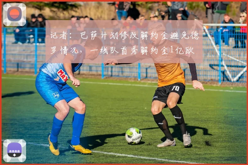 记者：巴萨计划修改解约金避免德罗情况，一线队首秀解约金1亿欧