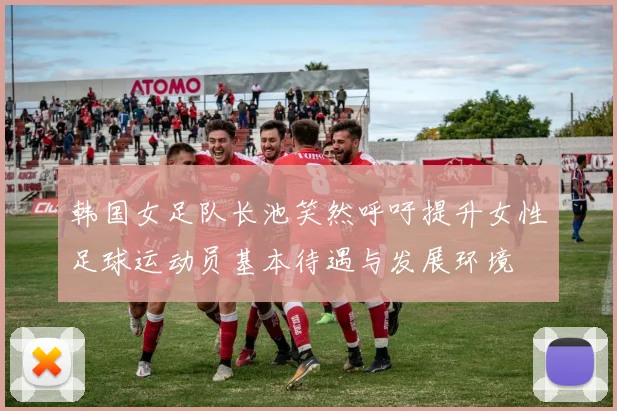 韩国女足队长池笑然呼吁提升女性足球运动员基本待遇与发展环境
