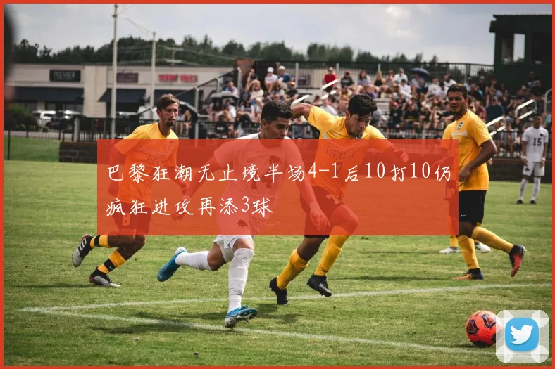 巴黎狂潮无止境半场4-1后10打10仍疯狂进攻再添3球