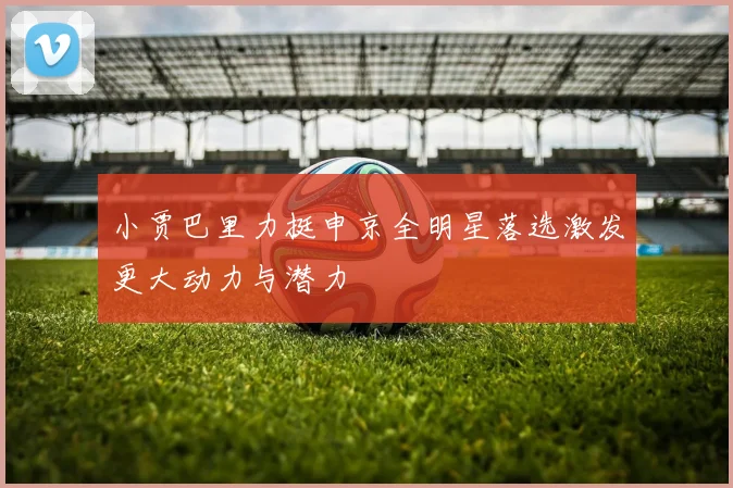 小贾巴里力挺申京全明星落选激发更大动力与潜力