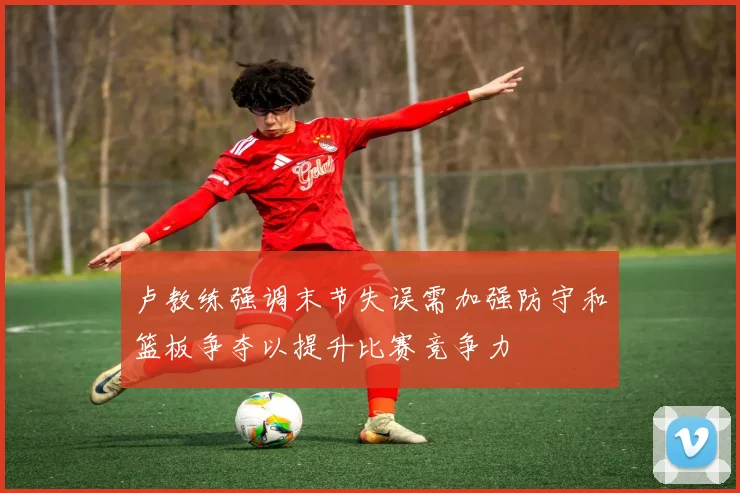 卢教练强调末节失误需加强防守和篮板争夺以提升比赛竞争力