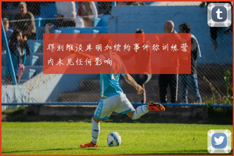 邓利维谈库明加续约事件称训练营内未见任何影响